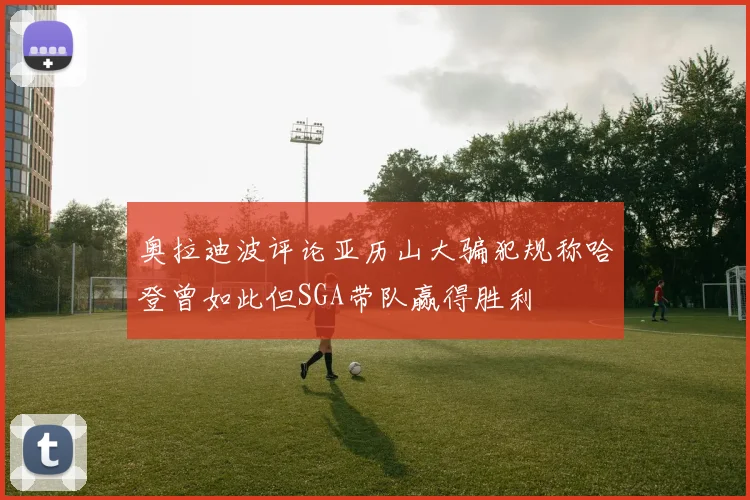奥拉迪波评论亚历山大骗犯规称哈登曾如此但SGA带队赢得胜利