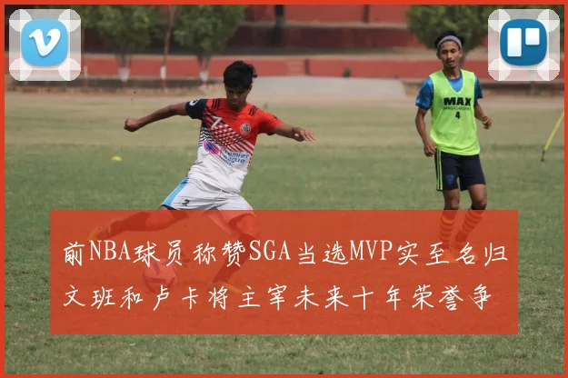 前NBA球员称赞SGA当选MVP实至名归文班和卢卡将主宰未来十年荣誉争夺