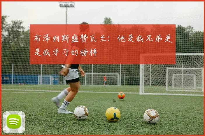 布泽利斯盛赞瓦兰：他是我兄弟更是我学习的榜样