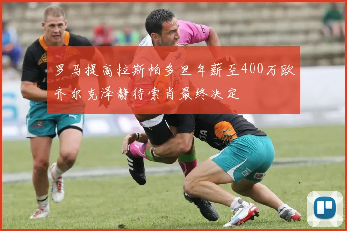 罗马提高拉斯帕多里年薪至400万欧齐尔克泽静待索肖最终决定