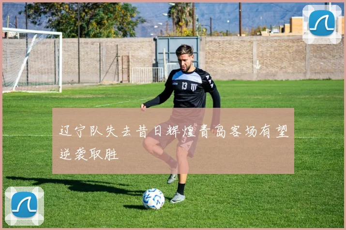 辽宁队失去昔日辉煌青岛客场有望逆袭取胜