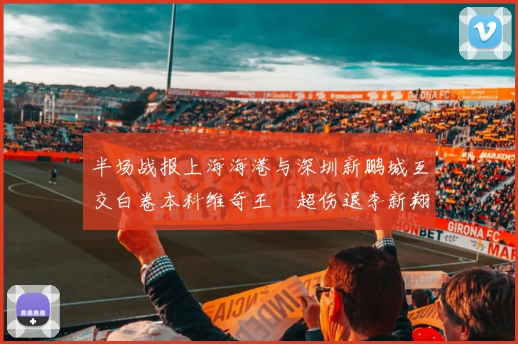 半场战报上海海港与深圳新鹏城互交白卷本科维奇王燊超伤退李新翔错失良机