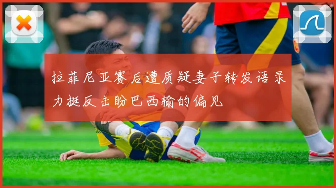 拉菲尼亚赛后遭质疑妻子转发语录力挺反击盼巴西输的偏见