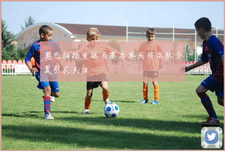 奥巴梅扬重返马赛名单或将离队今夏引发关注
