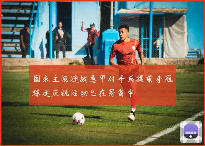 国米主场迎战意甲对手或提前夺冠球迷庆祝活动已在筹备中