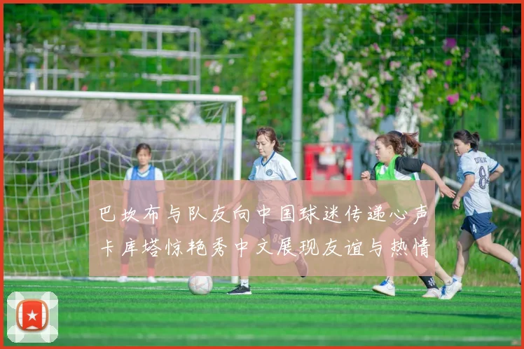 巴坎布与队友向中国球迷传递心声卡库塔惊艳秀中文展现友谊与热情