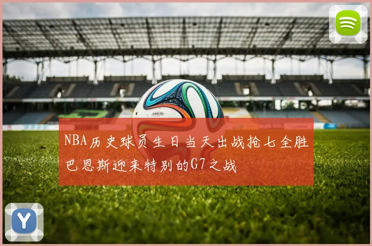 NBA历史球员生日当天出战抢七全胜巴恩斯迎来特别的G7之战