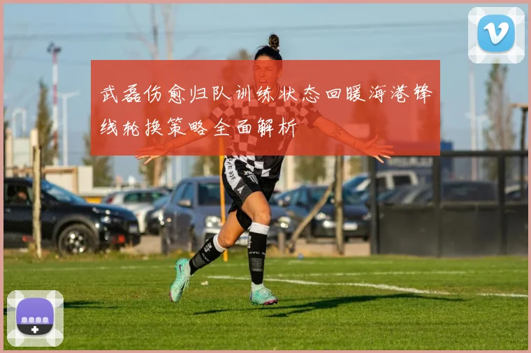 武磊伤愈归队训练状态回暖海港锋线轮换策略全面解析