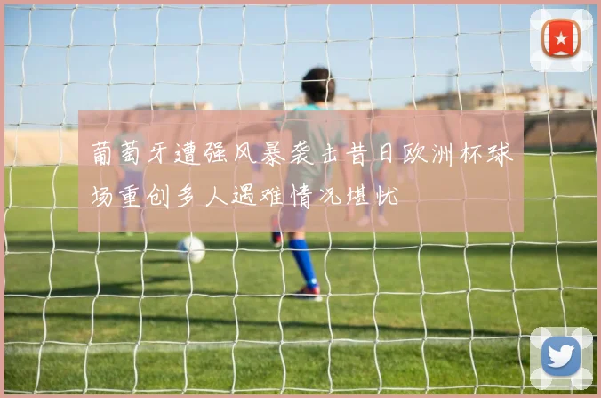 葡萄牙遭强风暴袭击昔日欧洲杯球场重创多人遇难情况堪忧