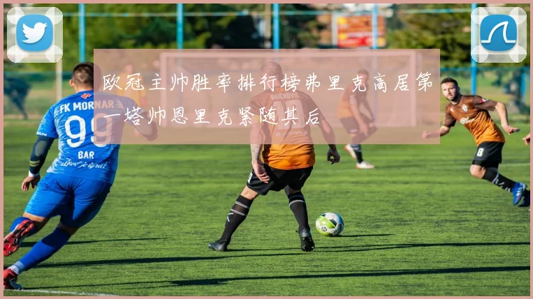 欧冠主帅胜率排行榜弗里克高居第一塔帅恩里克紧随其后