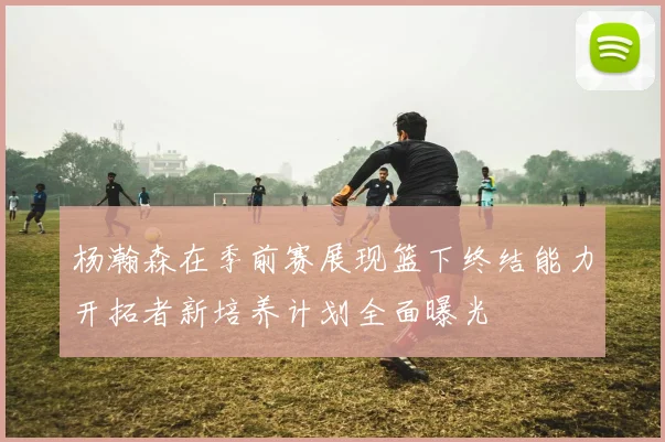 杨瀚森在季前赛展现篮下终结能力开拓者新培养计划全面曝光