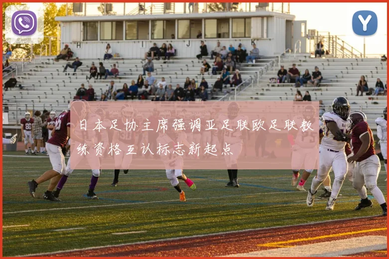 日本足协主席强调亚足联欧足联教练资格互认标志新起点