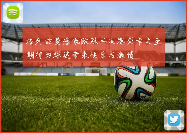 格列兹曼感慨欧冠半决赛荣幸之至期待为球迷带来快乐与激情