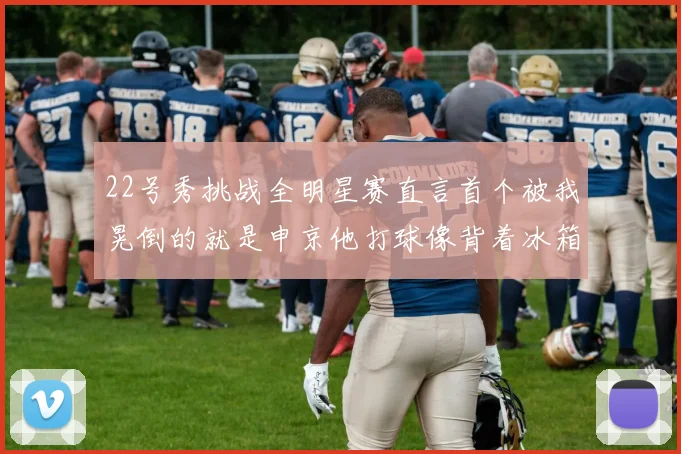 22号秀挑战全明星赛直言首个被我晃倒的就是申京他打球像背着冰箱一样笨重