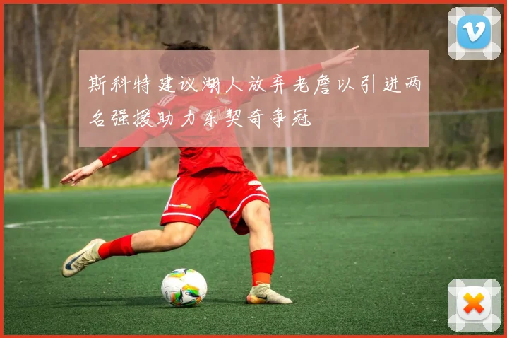 斯科特建议湖人放弃老詹以引进两名强援助力东契奇争冠