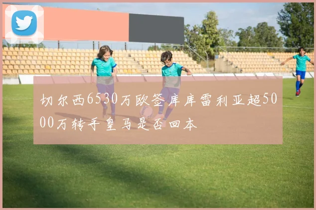 切尔西6530万欧签库库雷利亚超5000万转手皇马是否回本