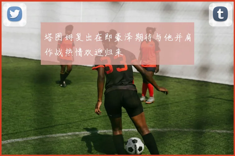 塔图姆复出在即豪泽期待与他并肩作战热情欢迎归来